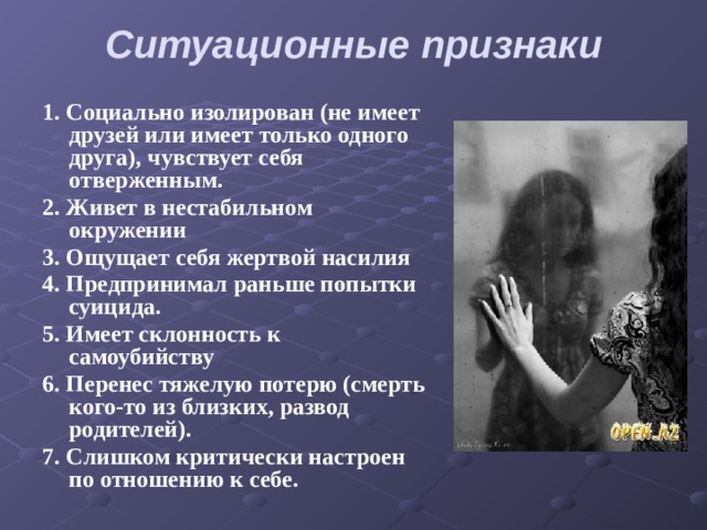 Ситуационные признаки   1. Социально изолирован (не имеет друзей или имеет только одного друга), чувствует себя отверженным. 2. Живет в нестабильном окружении 3. Ощущает себя жертвой насилия 4. Предпринимал раньше попытки суицида. 5. Имеет склонность к самоубийству 6. Перенес тяжелую потерю (смерть кого-то из близких, развод родителей). 7. Слишком критически настроен по отношению к себе. 
