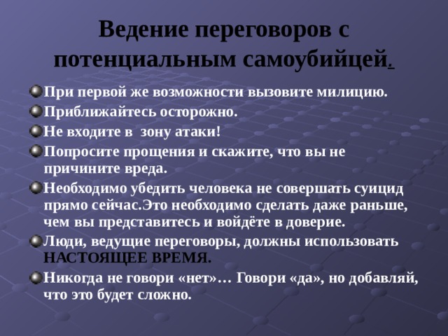 Ведение переговоров с потенциальным самоубийцей . При первой же возможности вызовите милицию. Приближайтесь осторожно. Не входите в зону атаки! Попросите прощения и скажите, что вы не причините вреда. Необходимо убедить человека не совершать суицид прямо сейчас.Это необходимо сделать даже раньше, чем вы представитесь и войдёте в доверие. Люди, ведущие переговоры, должны использовать НАСТОЯЩЕЕ ВРЕМЯ. Никогда не говори «нет»… Говори «да», но добавляй, что это будет сложно. 