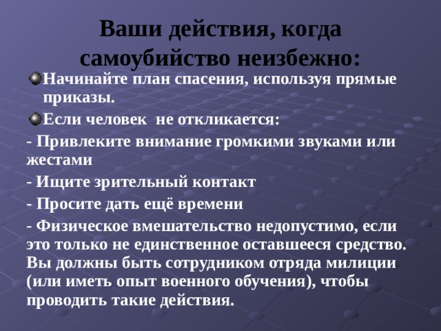 Ваши действия, когда самоубийство неизбежно: Начинайте план спасения, используя прямые приказы. Если человек не откликается: - Привлеките внимание громкими звуками или жестами - Ищите зрительный контакт - Просите дать ещё времени - Физическое вмешательство недопустимо, если это только не единственное оставшееся средство. Вы должны быть сотрудником отряда милиции (или иметь опыт военного обучения), чтобы проводить такие действия. 