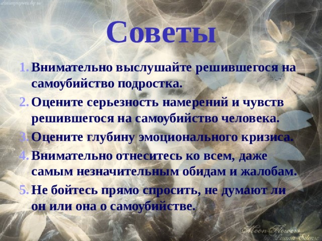 Советы Внимательно выслушайте решившегося на самоубийство подростка. Оцените серьезность намерений и чувств решившегося на самоубийство человека. Оцените глубину эмоционального кризиса. Внимательно отнеситесь ко всем, даже самым незначительным обидам и жалобам. Не бойтесь прямо спросить, не думают ли он или она о самоубийстве. 