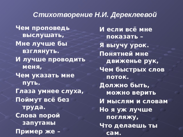 Стихотворение Н.И. Дереклеевой  Чем проповедь выслушать, Мне лучше бы взглянуть. И лучше проводить меня, Чем указать мне путь. Глаза умнее слуха, Поймут всё без труда. Слова порой запутаны Пример же – никогда. Тот лучший проповедник – Кто веру в жизнь провёл. Добро увидеть в действии – Вот лучшая из школ. И если всё мне показать – Я выучу урок. Понятней мне движенье рук, Чем быстрых слов поток. Должно быть, можно верить И мыслям и словам Но я уж лучше погляжу, Что делаешь ты сам. Вдруг я неправильно пойму Твой правильный совет. Зато пойму, как ты живёшь, По правде или нет. 