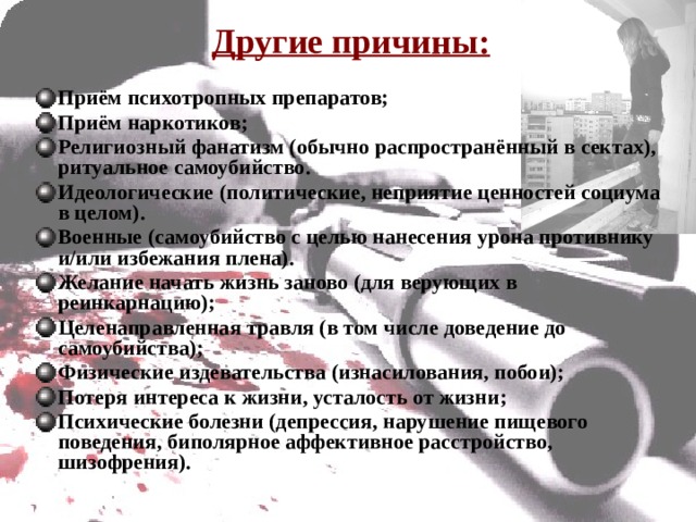 Другие причины:  Приём психотропных препаратов; Приём наркотиков; Религиозный фанатизм (обычно распространённый в сектах), ритуальное самоубийство. Идеологические (политические, неприятие ценностей социума в целом). Военные (самоубийство с целью нанесения урона противнику и/или избежания плена). Желание начать жизнь заново (для верующих в реинкарнацию); Целенаправленная травля (в том числе доведение до самоубийства); Физические издевательства (изнасилования, побои); Потеря интереса к жизни, усталость от жизни; Психические болезни (депрессия, нарушение пищевого поведения, биполярное аффективное расстройство, шизофрения). 