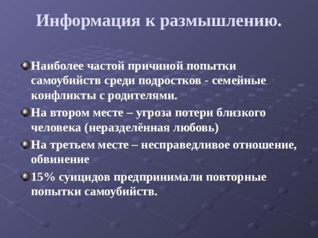 Информация к размышлению.   Наиболее частой причиной попытки самоубийств среди подростков - семейные конфликты с родителями. На втором месте – угроза потери близкого человека (неразделённая любовь) На третьем месте – несправедливое отношение, обвинение 15% суицидов предпринимали повторные попытки самоубийств. 