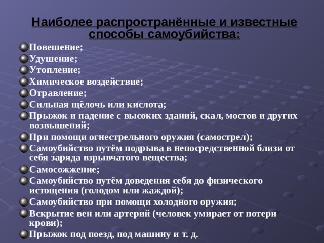 Наиболее распространённые и известные способы самоубийства: Повешение; Удушение; Утопление; Химическое воздействие; Отравление; Сильная щёлочь или кислота; Прыжок и падение с высоких зданий, скал, мостов и других возвышений; При помощи огнестрельного оружия (самострел); Самоубийство путём подрыва в непосредственной близи от себя заряда взрывчатого вещества; Самосожжение; Cамоубийство путём доведения себя до физического истощения (голодом или жаждой); Самоубийство при помощи холодного оружия; Вскрытие вен или артерий (человек умирает от потери крови); Прыжок под поезд, под машину и т. д. 