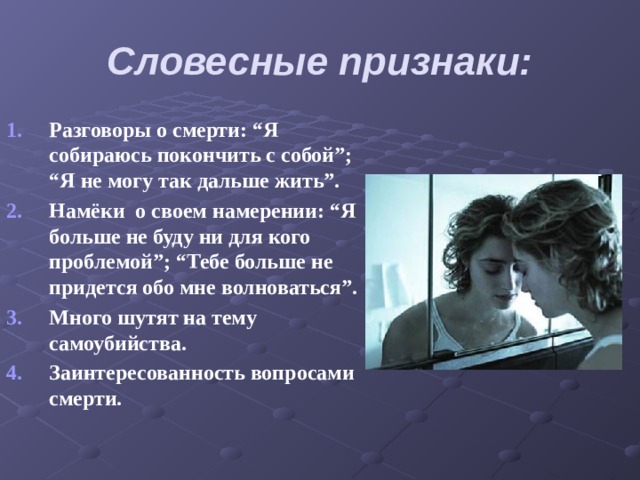 Словесные признаки: Разговоры о смерти: “Я собираюсь покончить с собой”; “Я не могу так дальше жить”. Намёки о своем намерении: “Я больше не буду ни для кого проблемой”; “Тебе больше не придется обо мне волноваться”. Много шутят на тему самоубийства. Заинтересованность вопросами смерти. 