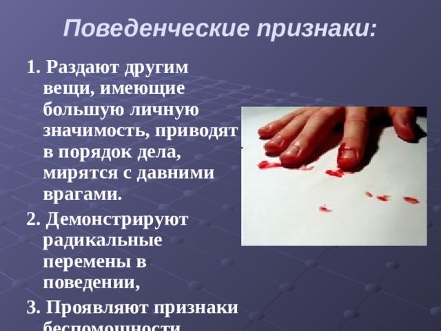 Поведенческие признаки:   1. Раздают другим вещи, имеющие большую личную значимость, приводят в порядок дела, мирятся с давними врагами. 2. Демонстрируют радикальные перемены в поведении, 3. Проявляют признаки беспомощности, безнадежности и отчаяния. 