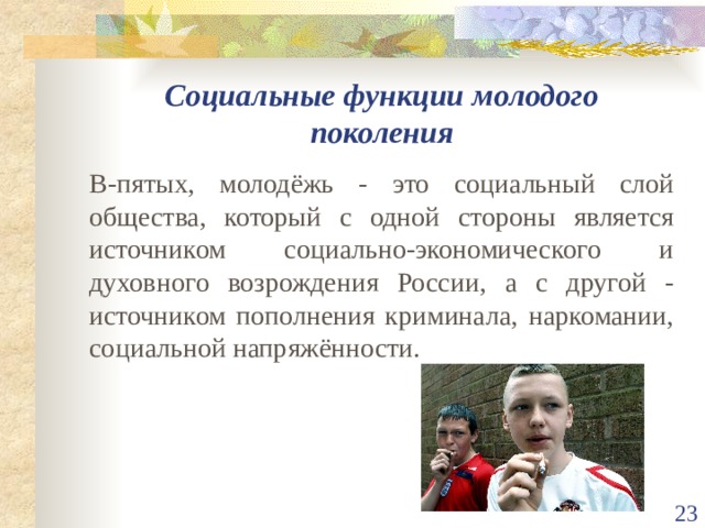 Социальные функции молодого поколения В-пятых, молодёжь - это социальный слой общества, который с одной стороны является источником социально-экономического и духовного возрождения России, а с другой - источником пополнения криминала, наркомании, социальной напряжённости.  