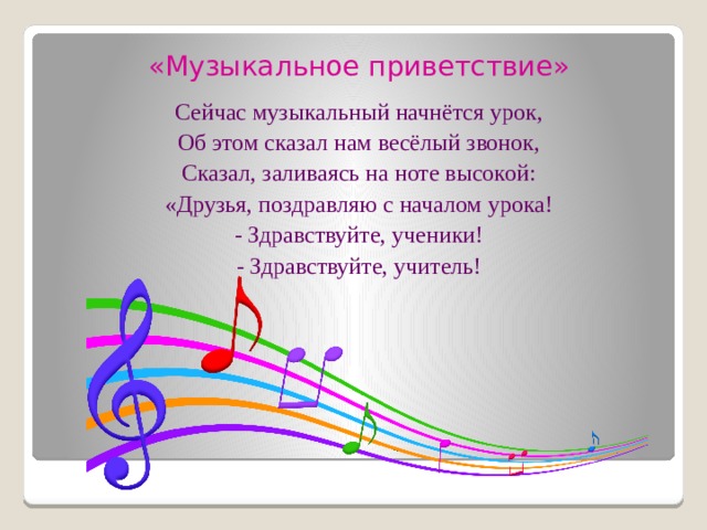 «Музыкальное приветствие» Сейчас музыкальный начнётся урок, Об этом сказал нам весёлый звонок, Сказал, заливаясь на ноте высокой: «Друзья, поздравляю с началом урока! - Здравствуйте, ученики! - Здравствуйте, учитель! 