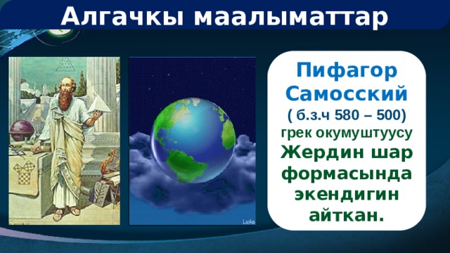 Алгачкы маалыматтар Пифагор Самосский ( б.з.ч 580 – 500) грек окумуштуусу Жердин шар формасында экендигин айткан. 