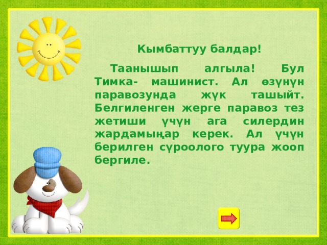 Кымбаттуу балдар!  Таанышып алгыла! Бул Тимка- машинист. Ал өзүнүн паравозунда жүк ташыйт. Белгиленген жерге паравоз тез жетиши үчүн ага силердин жардамыңар керек. Ал үчүн берилген сүроолого туура жооп бергиле. 