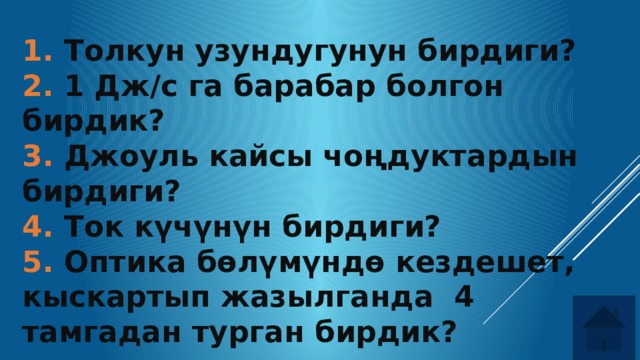 1. Толкун узундугунун бирдиги? 2. 1 Дж/с га барабар болгон бирдик? 3. Джоуль кайсы чоңдуктардын бирдиги? 4. Ток күчүнүн бирдиги? 5. Оптика бөлүмүндө кездешет, кыскартып жазылганда 4 тамгадан турган бирдик? 