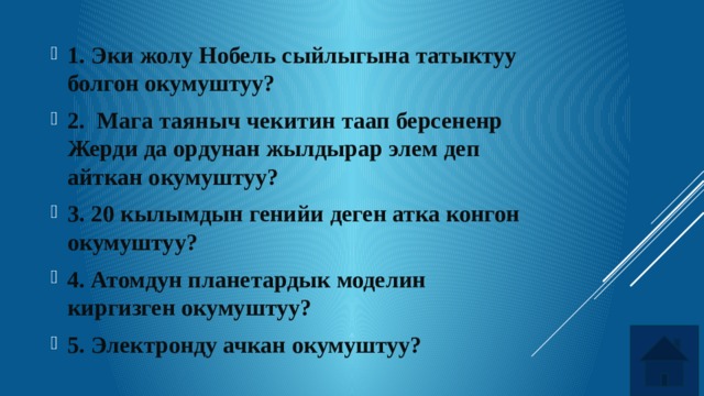 1. Эки жолу Нобель сыйлыгына татыктуу болгон окумуштуу? 2. Мага таяныч чекитин таап берсененр Жерди да ордунан жылдырар элем деп айткан окумуштуу? 3. 20 кылымдын генийи деген атка конгон окумуштуу? 4. Атомдун планетардык моделин киргизген окумуштуу? 5. Электронду ачкан окумуштуу? 