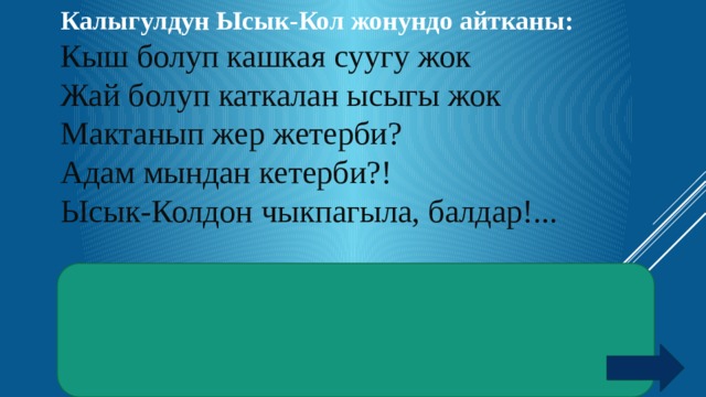 Калыгулдун Ысык-Кол жонундо айтканы: Кыш болуп кашкая суугу жок Жай болуп каткалан ысыгы жок Мактанып жер жетерби? Адам мындан кетерби?! Ысык-Колдон чыкпагыла, балдар!...  Жооп :  Салыштырма жылуулук сыйымдуулук. Суунун салыштырма жылуулук сыйымдуулугу бардык заттардыкынан чон. Ошондуктан Ысык-Кол кышкысын жылуу, жайкысын салкын.  