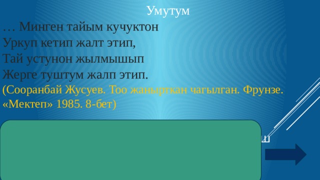 Умутум … Минген тайым кучуктон Уркуп кетип жалт этип, Тай устунон жылмышып Жерге туштум жалп этип. (Сооранбай Жусуев. Тоо жанырткан чагылган. Фрунзе. «Мектеп» 1985. 8-бет)   Жооп: Инерция. Инерттуулук. Жаш баланын массасы кичине болгондуктан  инерттуулугу кичине 