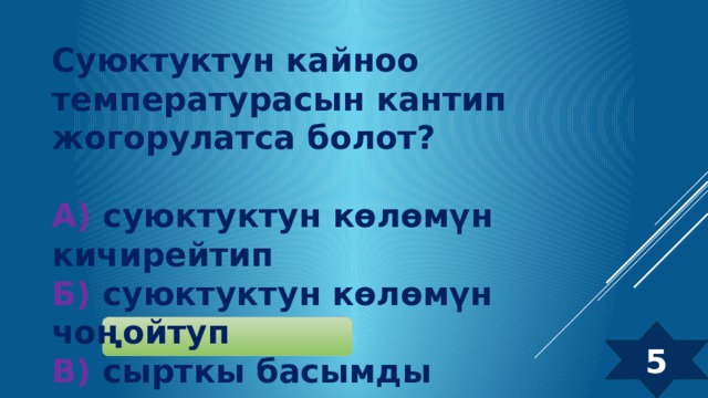 Суюктуктун кайноо температурасын кантип жогорулатса болот?  А) суюктуктун көлөмүн кичирейтип  Б) суюктуктун көлөмүн чоңойтуп  В) сырткы басымды төмөндөтуп  Г) сырткы басымды жогорулатып 5 