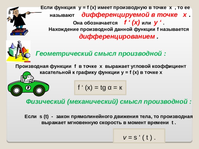 Если функция у = f (х) имеет производную в точке х , то ее называют дифференцируемой в точке х . Она обозначается  f ‘ (х) или у ‘ . Нахождение производной данной функции f называется дифференцированием . Геометрический смысл производной : Производная функции f в точке х выражает угловой коэффициент касательной к графику функции у = f (х) в точке х f ‘ (х) = tg  α = к Физический (механический) смысл производной :  Если s ( t ) - закон прямолинейного движения тела, то производная выражает мгновенную скорость в момент времени t .   v = s ' ( t ) . 