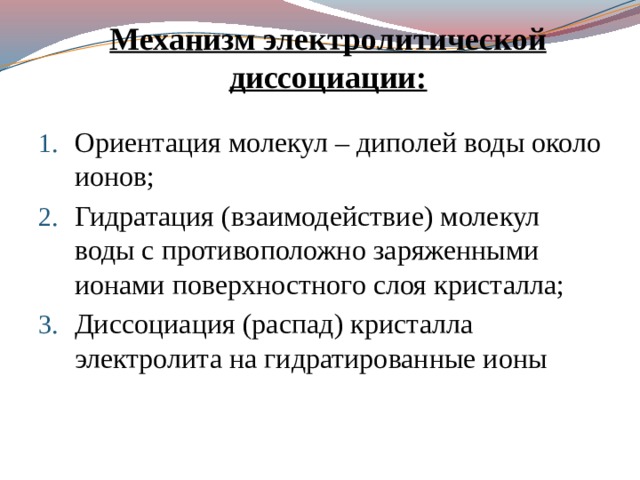 Механизм электролитической диссоциации: Ориентация молекул – диполей воды около ионов; Гидратация (взаимодействие) молекул воды с противоположно заряженными ионами поверхностного слоя кристалла; Диссоциация (распад) кристалла электролита на гидратированные ионы 
