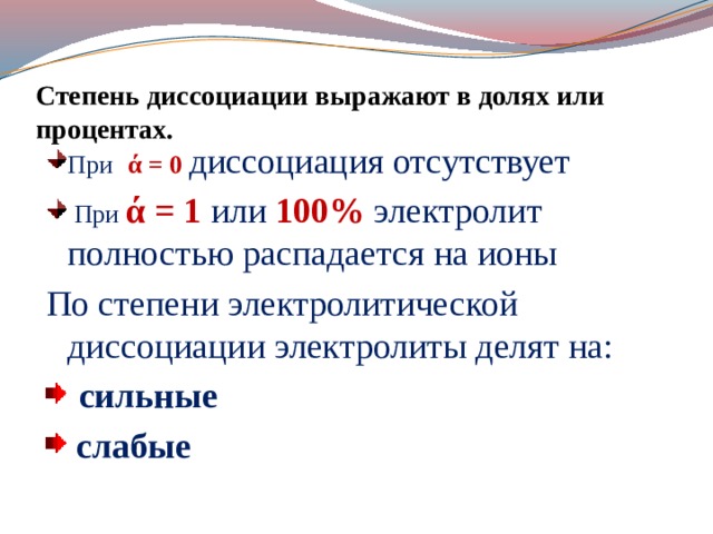 Степень диссоциации выражают в долях или процентах. При   ά = 0 диссоциация отсутствует  При  ά = 1  или 100% электролит полностью распадается на ионы По степени электролитической диссоциации электролиты делят на:  сильные  слабые 