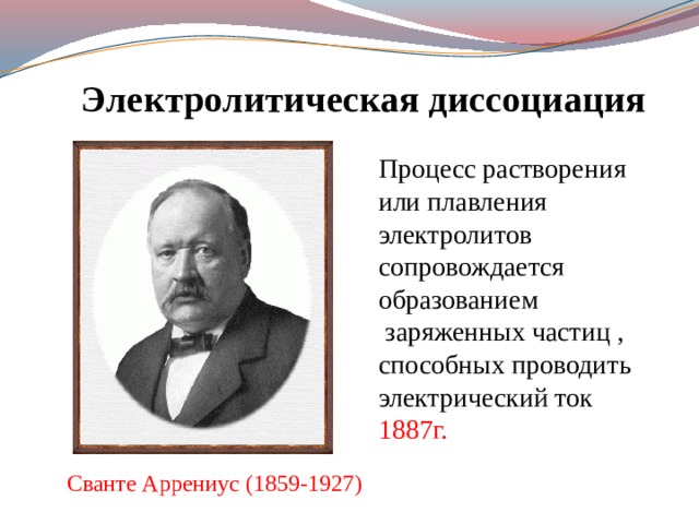 Электролитическая диссоциация Процесс растворения или плавления электролитов сопровождается образованием заряженных частиц , способных проводить электрический ток 1887г. Сванте Аррениус (1859-1927) 