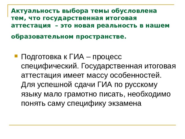 Актуальность выбора темы обусловлена тем, что государственная итоговая аттестация – это новая реальность в нашем образовательном пространстве.  Подготовка к ГИА – процесс специфический. Государственная итоговая аттестация имеет массу особенностей. Для успешной сдачи ГИА по русскому языку мало грамотно писать, необходимо понять саму специфику экзамена 