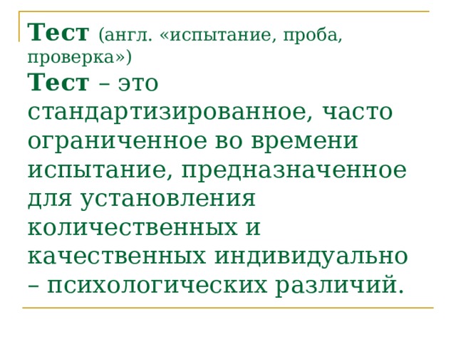 Тест  (англ. «испытание, проба, проверка»)  Тест – это стандартизированное, часто ограниченное во времени испытание, предназначенное для установления количественных и качественных индивидуально – психологических различий.   