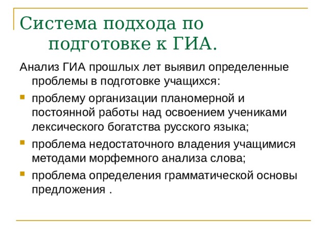 Система подхода по подготовке к ГИА. Анализ ГИА прошлых лет выявил определенные проблемы в подготовке учащихся: проблему организации планомерной и постоянной работы над освоением учениками лексического богатства русского языка; проблема недостаточного владения учащимися методами морфемного анализа слова; проблема определения грамматической основы предложения . 