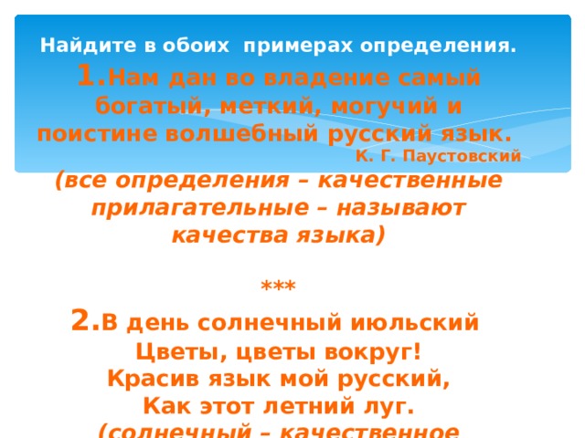 Найдите в обоих примерах определения. 1. Нам дан во владение самый богатый, меткий, могучий и поистине волшебный русский язык. К. Г. Паустовский (все определения – качественные прилагательные – называют качества языка)  *** 2. В день солнечный июльский Цветы, цветы вокруг! Красив язык мой русский, Как этот летний луг. (солнечный – качественное прилагательное, июльский - относительное) 