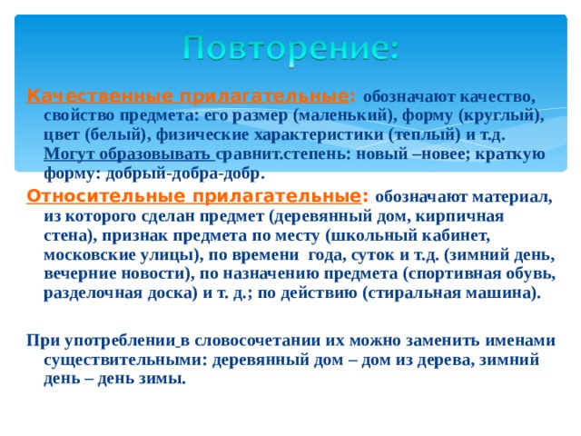 Качественные прилагательные : обозначают качество, свойство предмета: его размер (маленький), форму (круглый), цвет (белый), физические характеристики (теплый) и т.д. Могут образовывать сравнит.степень: новый –новее; краткую форму: добрый-добра-добр. Относительные прилагательные : обозначают материал, из которого сделан предмет (деревянный дом, кирпичная стена), признак предмета по месту (школьный кабинет, московские улицы), по времени года, суток и т.д. (зимний день, вечерние новости), по назначению предмета (спортивная обувь, разделочная доска) и т. д.; по действию (стиральная машина).  При употреблении  в словосочетании их можно заменить именами существительными: деревянный дом – дом из дерева, зимний день – день зимы. 