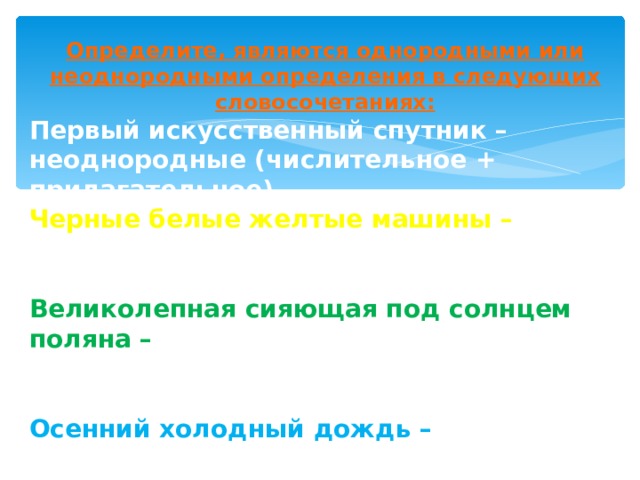 Определите, являются однородными или неоднородными определения в следующих словосочетаниях: Первый искусственный спутник – неоднородные (числительное + прилагательное) Черные белые желтые машины – однородные (разновидности одного предмета) Великолепная сияющая под солнцем поляна –  однородные (прилагательное + причастный оборот) Осенний холодный дождь – неоднородные (относит. прил.+кач.прил.) Трудный пятый этап – неоднородные (качественное прил.+ числительное) Молодая пахучая трава – однородные (качественные прилагательные)               