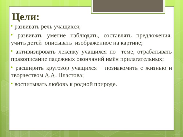 Цели:    развивать речь учащихся;  развивать умение наблюдать, составлять предложения, учить детей описывать изображенное на картине;  активизировать лексику учащихся по теме, отрабатывать правописание падежных окончаний имён прилагательных;  расширить кругозор учащихся – познакомить с жизнью и творчеством А.А. Пластова;  воспитывать любовь к родной природе.  