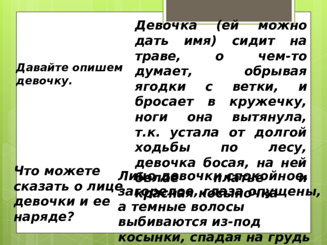 Девочка (ей можно дать имя) сидит на траве, о чем-то думает, обрывая ягодки с ветки, и бросает в кружечку, ноги она вытянула, т.к. устала от долгой ходьбы по лесу, девочка босая, на ней белое платье и красная косыночка Давайте опишем девочку.  Что можете сказать о лице девочки и ее наряде?  Лицо девочки спокойное, загорелое, глаза опущены, а темные волосы выбиваются из-под косынки, спадая на грудь 