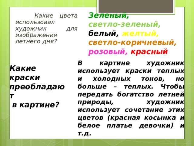 Зеленый,  светло-зеленый, белый, желтый,  светло-коричневый, розовый,  красный  Какие цвета использовал художник для изображения летнего дня?   В картине художник использует краски теплых и холодных тонов, но больше – теплых. Чтобы передать богатство летней природы, художник использует сочетание этих цветов (красная косынка и белое платье девочки) и т.д. Какие краски преобладают  в картине?  