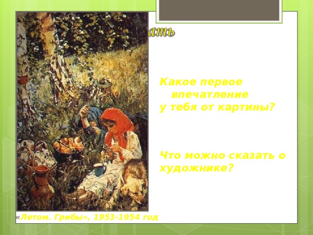 Какое первое впечатление у тебя от картины? Что можно сказать о художнике? « Летом. Грибы», 1953-1954 год 