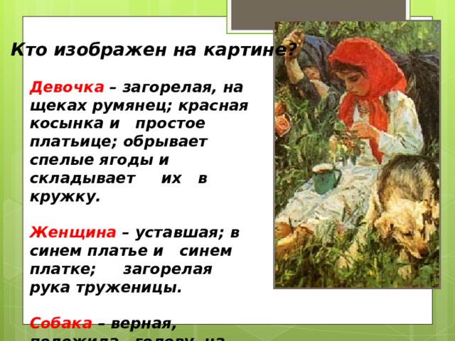 Кто изображен на картине? Девочка  – загорелая, на щеках румянец; красная косынка и простое платьице; обрывает спелые ягоды и складывает их в кружку.  Женщина  – уставшая; в синем платье и синем платке; загорелая рука труженицы.  Собака – верная, положила голову на лапы, отдыхает и охраняет. 