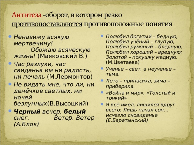 Ненавижу всякую мертвечину! Обожаю всяческую жизнь! (Маяковский В.) Час разлуки, час свиданья им ни радость, ни печаль (М.Лермонтов) Не видать мне, что ли, ни денёчков светлых, ни ночей безлунных (В.Высоцкий) Черный вечер, белый снег. Be тер. Ветер (А.Блок) Полюбил богатый – бедную, Полюбил учёный – глупую, Полюбил румяный – бледную, Полюбил хороший – вредную: Золотой – полушку м едную. (М.Цветаева) Ученье – свет, а неученье – тьма. Лето – припасиха, зима – прибериха. «Война и мир», «Толстый и тонкий» Я всё имел, лишился вдруг всего: Лишь начал сон… исчезло сновиденье (Е.Баратынский) 