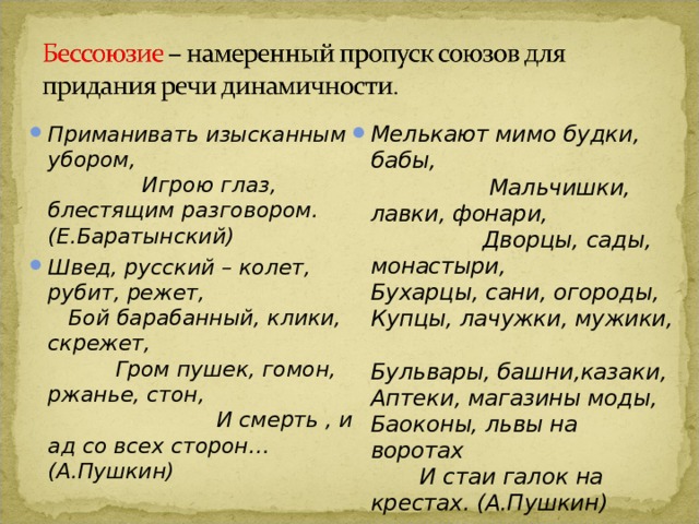 Мелькают мимо будки, бабы, Мальчишки, лавки, фонари, Дворцы, сады, монастыри, Бухарцы, сани, огороды, Купцы, лачужки, мужики, Бульвары, башни,казаки, Аптеки, магазины моды, Баоконы, львы на воротах И стаи галок на крестах. (А.Пушкин) Приманивать изысканным убором, Игрою глаз, блестящим разговором. (Е.Баратынский) Швед, русский – колет, рубит, режет, Бой барабанный, клики, скрежет, Гром пушек, гомон, ржанье, стон, И смерть , и ад со всех сторон… (А.Пушкин) 
