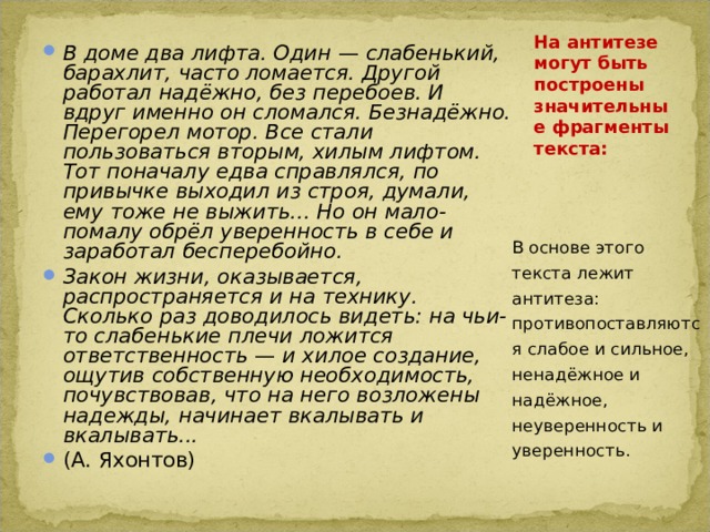 В доме два лифта. Один — слабенький, барахлит, часто ломается. Другой работал надёжно, без перебоев. И вдруг именно он сломался. Безнадёжно. Перегорел мотор. Все стали пользоваться вторым, хилым лифтом. Тот поначалу едва справлялся, по привычке выходил из строя, думали, ему тоже не выжить... Но он мало-помалу обрёл уверенность в себе и заработал бесперебойно. Закон жизни, оказывается, распространяется и на технику. Сколько раз доводилось видеть: на чьи-то слабенькие плечи ложится ответственность — и хилое создание, ощутив собственную необходимость, почувствовав, что на него возложены надежды, начинает вкалывать и вкалывать... (А. Яхонтов)  На антитезе могут быть построены значительные фрагменты текста:   В основе этого текста лежит антитеза: противопоставляются слабое и сильное, ненадёжное и надёжное, неуверенность и уверенность. 