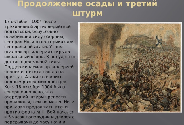 Продолжение осады и третий штурм 17 октября 1904 после трёхдневной артиллерийской подготовки, безусловно ослабившей силу обороны, генерал Ноги отдал приказ для генеральной атаки. Утром осадная артиллерия открыла шквальный огонь. К полудню он достиг предельной силы. Поддерживаемая артиллерией, японская пехота пошла на приступ. Атаки кончились полным разгромом японцев. Хотя 18 октября 1904 было совершенно ясно, что очередной штурм крепости провалился, тем не менее Ноги приказал продолжать атаки против форта № II. Бой начался в 5 часов пополудни и длился с перерывами до часу ночи и опять безуспешно для японцев. 