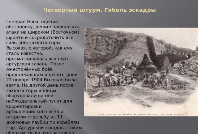 Четвёртый штурм. Гибель эскадры   Генерал Ноги, оценив обстановку, решил прекратить атаки на широком (Восточном) фронте и сосредоточить все силы для захвата горы Высокая, с которой, как ему стало известно, просматривалась вся порт-артурская гавань. После ожесточённых боёв продолжавшихся десять дней 22 ноября 1904 Высокая была взята. На другой день после захвата горы японцы оборудовали на ней наблюдательный пункт для корректировки артиллерийского огня и открыли стрельбу из 11-дюймовых гаубиц по кораблям Порт-Артурской эскадры. Таким образом, была окончательно предрешена участь русских броненосцев и крейсеров. 