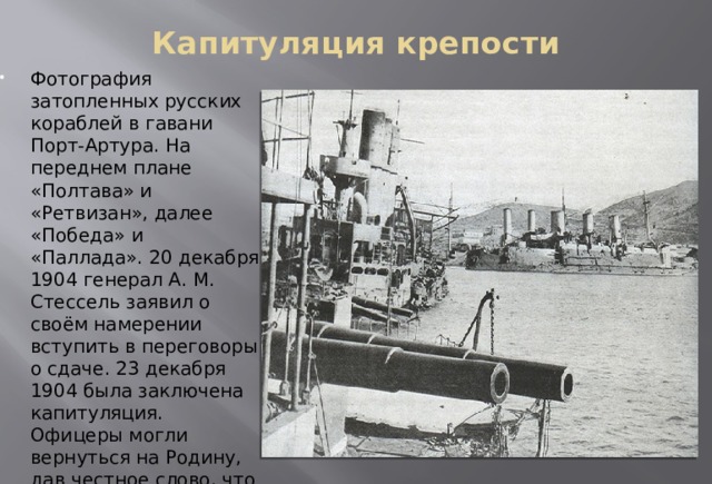 Капитуляция крепости   Фотография затопленных русских кораблей в гавани Порт-Артура. На переднем плане «Полтава» и «Ретвизан», далее «Победа» и «Паллада». 20 декабря 1904 генерал А. М. Стессель заявил о своём намерении вступить в переговоры о сдаче. 23 декабря 1904 была заключена капитуляция. Офицеры могли вернуться на Родину, дав честное слово, что не будут участвовать в военных действиях . 