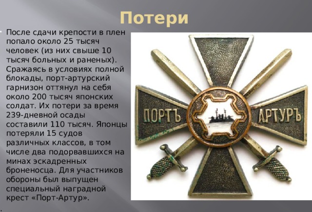 Потери После сдачи крепости в плен попало около 25 тысяч человек (из них свыше 10 тысяч больных и раненых). Сражаясь в условиях полной блокады, порт-артурский гарнизон оттянул на себя около 200 тысяч японских солдат. Их потери за время 239-дневной осады составили 110 тысяч. Японцы потеряли 15 судов различных классов, в том числе два подорвавшихся на минах эскадренных броненосца. Для участников обороны был выпущен специальный наградной крест «Порт-Артур». . 