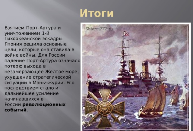 Итоги Взятием Порт-Артура и уничтожением 1-й Тихоокеанской эскадры Япония решила основные цели, которые она ставила в войне войны. Для России падение Порт-Артура означало потерю выхода в незамерзающее Желтое море, ухудшение стратегической ситуации в Маньчжурии. Его последствием стало и дальнейшее усиление начинавшихся в России  революционных событий . 