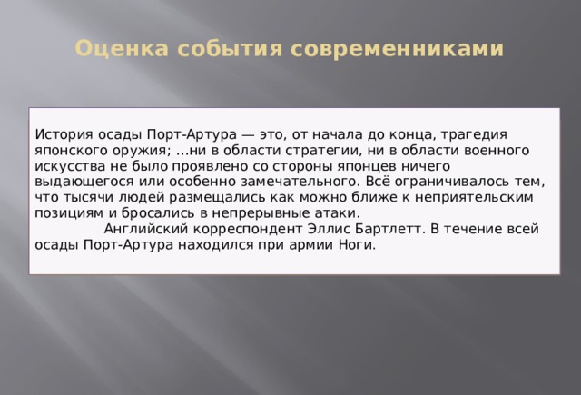 Оценка события современниками   История осады Порт-Артура — это, от начала до конца, трагедия японского оружия; …ни в области стратегии, ни в области военного искусства не было проявлено со стороны японцев ничего выдающегося или особенно замечательного. Всё ограничивалось тем, что тысячи людей размещались как можно ближе к неприятельским позициям и бросались в непрерывные атаки.  Английский корреспондент Эллис Бартлетт. В течение всей осады Порт-Артура находился при армии Ноги. 