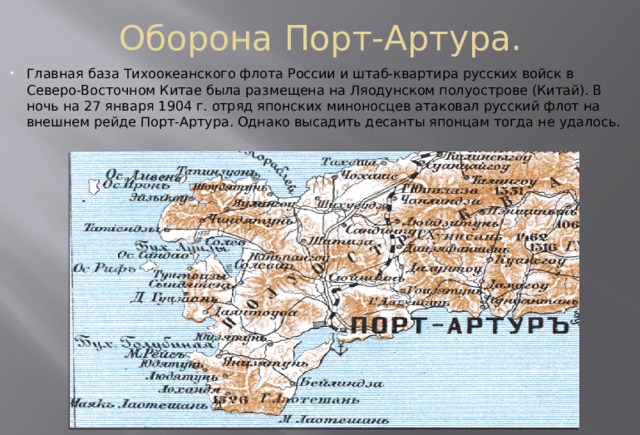 Оборона Порт-Артура. Главная база Тихоокеанского флота России и штаб-квартира русских войск в Северо-Восточном Китае была размещена на Ляодунском полуострове (Китай). В ночь на 27 января 1904 г. отряд японских миноносцев атаковал русский флот на внешнем рейде Порт-Артура. Однако высадить десанты японцам тогда не удалось. 