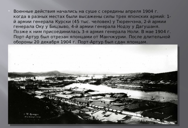 Военные действия начались на суше с середины апреля 1904 г. когда в разных местах были высажены силы трех японских армий: 1-й армии генерала Курски (45 тыс. человек) у Тюренчэна, 2-й армии генерала Оку у Бицзыво, 4-й армии генерала Нодзу у Дагушаня. Позже к ним присоединилась 3-я армия генерала Ноли. В мае 1904 г. Порт-Артур был отрезан японцами от Манчжурии. После длительной обороны 20 декабря 1904 г. Порт-Артур был сдан японцам. 