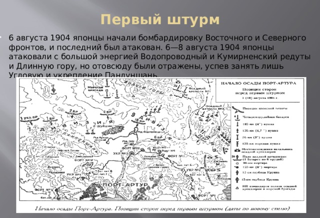 Первый штурм   6 августа 1904 японцы начали бомбардировку Восточного и Северного фронтов, и последний был атакован. 6—8 августа 1904 японцы атаковали с большой энергией Водопроводный и Кумирненский редуты и Длинную гору, но отовсюду были отражены, успев занять лишь Угловую и укрепление Панлуншань. 