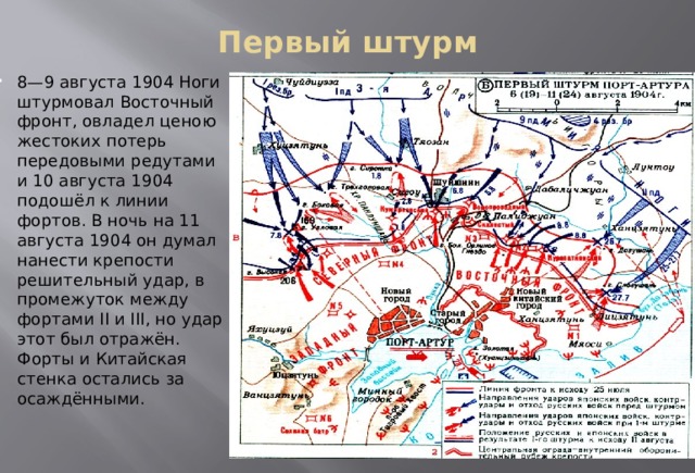 Первый штурм   8—9 августа 1904 Ноги штурмовал Восточный фронт, овладел ценою жестоких потерь передовыми редутами и 10 августа 1904 подошёл к линии фортов. В ночь на 11 августа 1904 он думал нанести крепости решительный удар, в промежуток между фортами II и III, но удар этот был отражён. Форты и Китайская стенка остались за осаждёнными. 