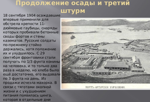 Продолжение осады и третий штурм 18 сентября 1904 осаждавшие впервые применили для обстрела крепости 11-дюймовые гаубицы, снаряды которых пробивали бетонные своды фортов и стены казематов. Русские солдаты по-прежнему стойко держались, хотя положение их и ухудшилось. С 29 сентября фронтовики стали получать по 1/3 фунта конины на человека, и то только два раза в неделю, но хлеба было ещё достаточно, его выдавали по 3 фунта на день. Из продажи исчезла махорка. В связи с тяготами окопной жизни и с ухудшением питания появилась цинга, которая в отдельные дни вырывала из рядов больше людей, чем снаряды и пули противника. 