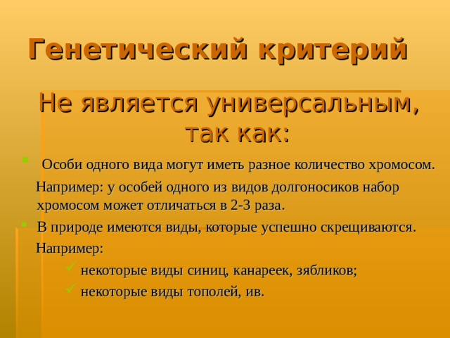 Генетический критерий Не является универсальным,  так как:  Особи одного вида могут иметь разное количество хромосом.  Например: у особей одного из видов долгоносиков набор хромосом может отличаться в 2-3 раза. В природе имеются виды, которые успешно скрещиваются.  Например:  некоторые виды синиц, канареек, зябликов;  некоторые виды тополей, ив.  некоторые виды синиц, канареек, зябликов;  некоторые виды тополей, ив.  некоторые виды синиц, канареек, зябликов;  некоторые виды тополей, ив. 