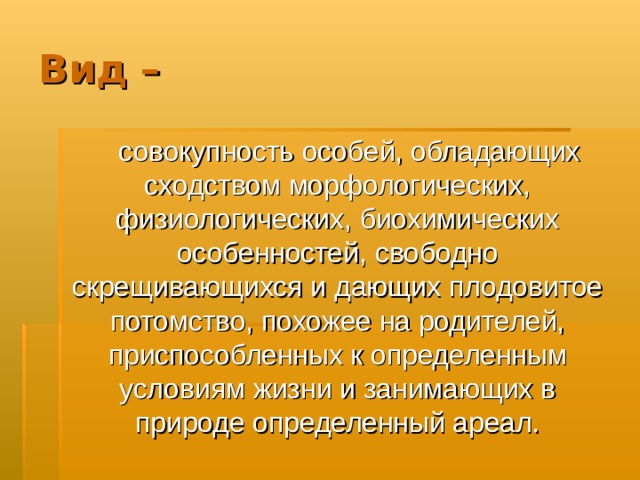 Вид –  совокупность особей, обладающих сходством морфологических, физиологических, биохимических особенностей, свободно скрещивающихся и дающих плодовитое потомство, похожее на родителей, приспособленных к определенным условиям жизни и занимающих в природе определенный ареал. 